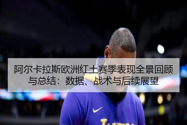 阿尔卡拉斯欧洲红土赛季表现全景回顾与总结：数据、战术与后续展望