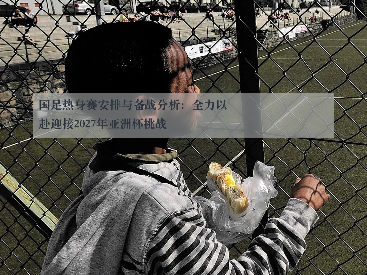国足热身赛安排与备战分析：全力以赴迎接2027年亚洲杯挑战